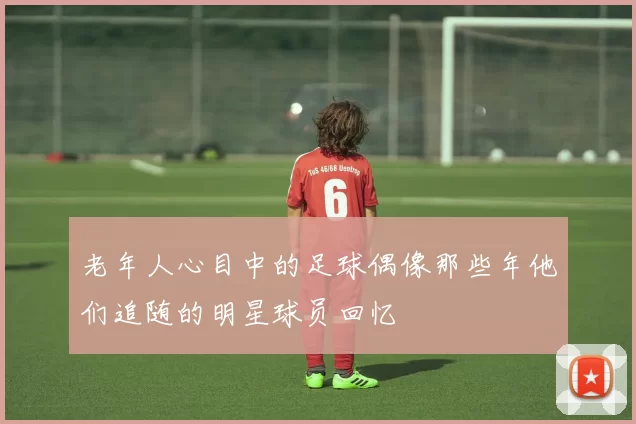老年人心目中的足球偶像那些年他们追随的明星球员回忆