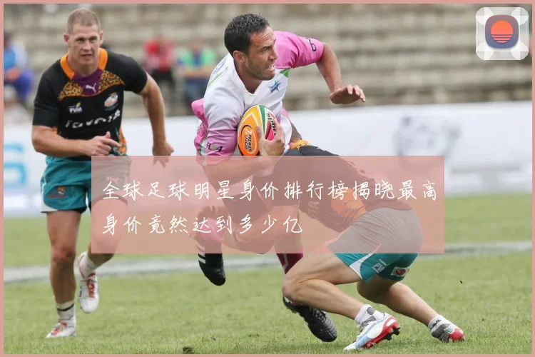 全球足球明星身价排行榜揭晓最高身价竟然达到多少亿