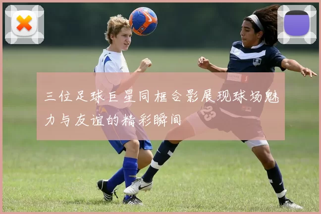 三位足球巨星同框合影展现球场魅力与友谊的精彩瞬间