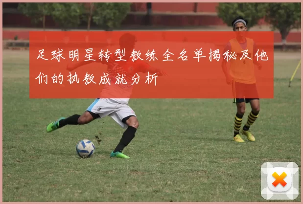 足球明星转型教练全名单揭秘及他们的执教成就分析