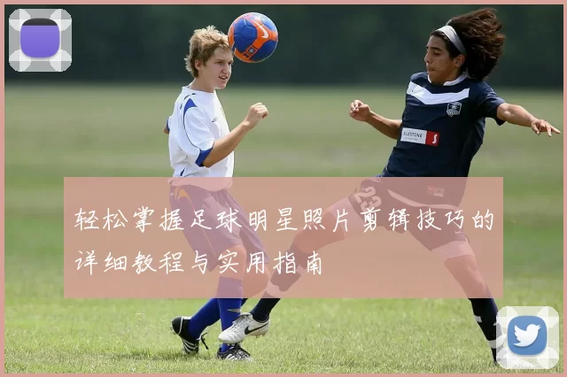 轻松掌握足球明星照片剪辑技巧的详细教程与实用指南