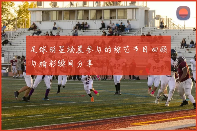 足球明星杨晨参与的综艺节目回顾与精彩瞬间分享