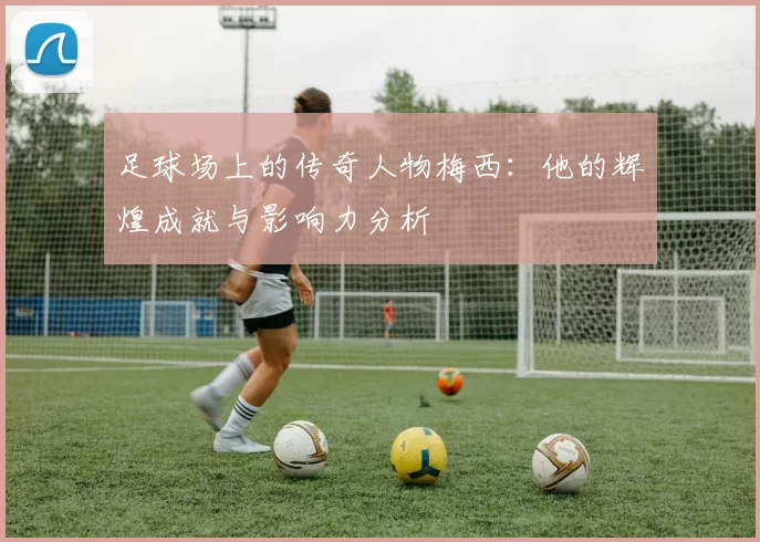 足球场上的传奇人物梅西：他的辉煌成就与影响力分析