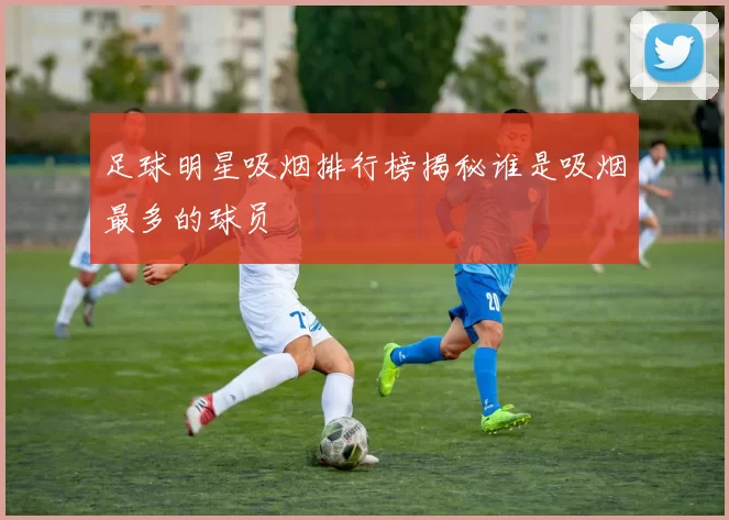 足球明星吸烟排行榜揭秘谁是吸烟最多的球员