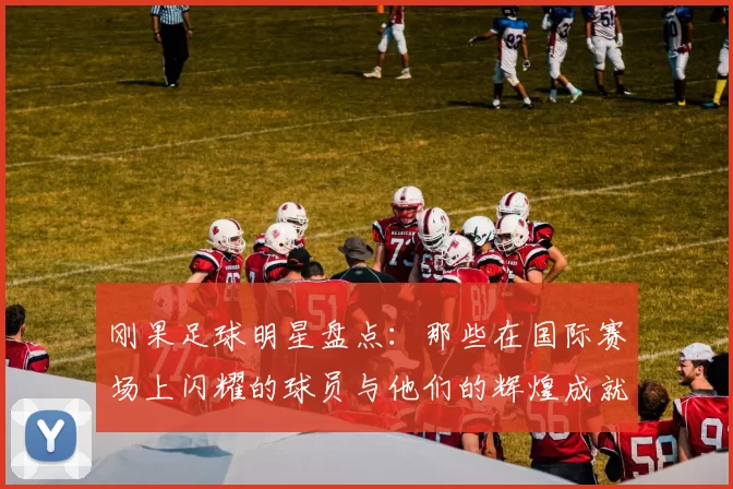 刚果足球明星盘点：那些在国际赛场上闪耀的球员与他们的辉煌成就