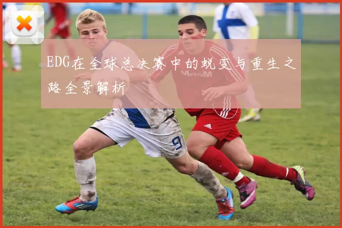 EDG在全球总决赛中的蜕变与重生之路全景解析