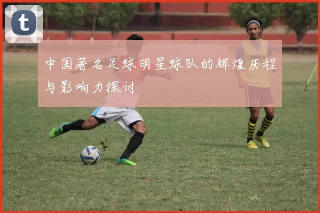 中国著名足球明星球队的辉煌历程与影响力探讨