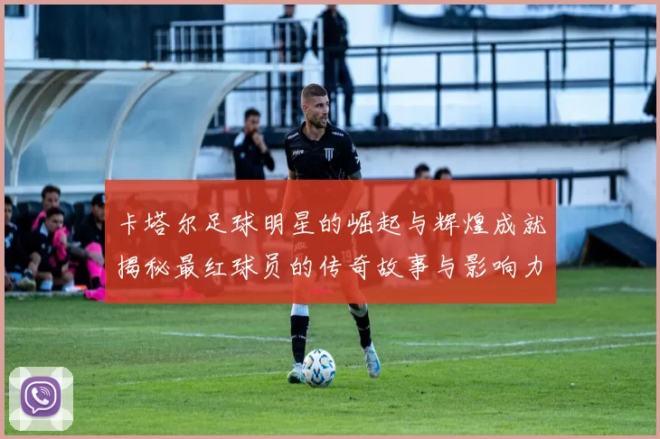 卡塔尔足球明星的崛起与辉煌成就揭秘最红球员的传奇故事与影响力