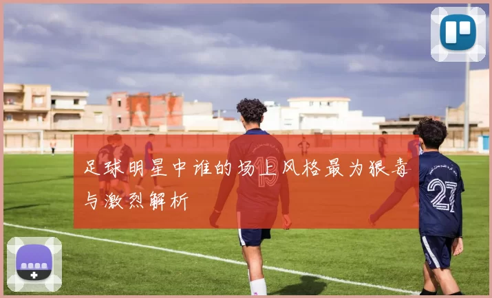足球明星中谁的场上风格最为狠毒与激烈解析