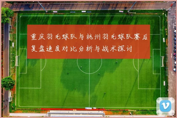 重庆羽毛球队与杭州羽毛球队赛后复盘速度对比分析与战术探讨