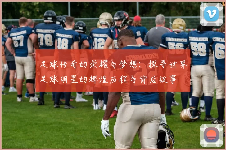 足球传奇的荣耀与梦想：探寻世界足球明星的辉煌历程与背后故事