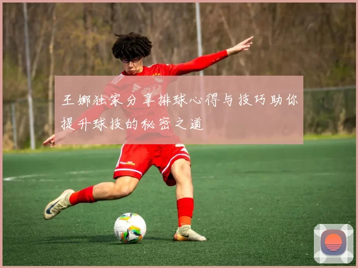 王娜独家分享排球心得与技巧助你提升球技的秘密之道