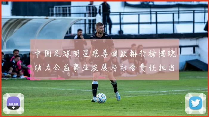 中国足球明星慈善捐款排行榜揭晓助力公益事业发展与社会责任担当