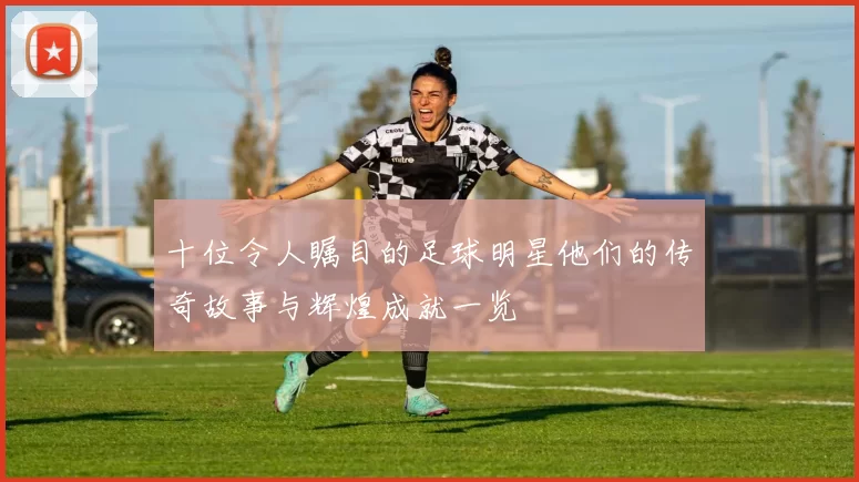 十位令人瞩目的足球明星他们的传奇故事与辉煌成就一览