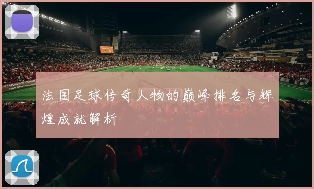 法国足球传奇人物的巅峰排名与辉煌成就解析