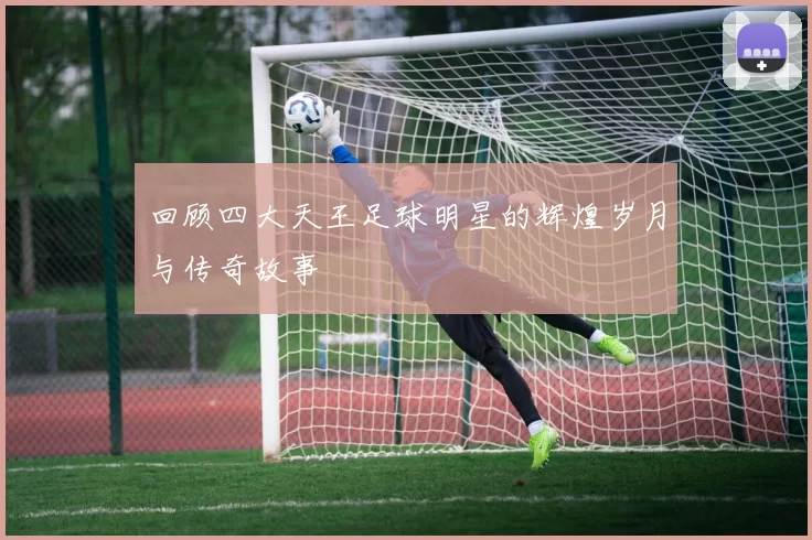 回顾四大天王足球明星的辉煌岁月与传奇故事