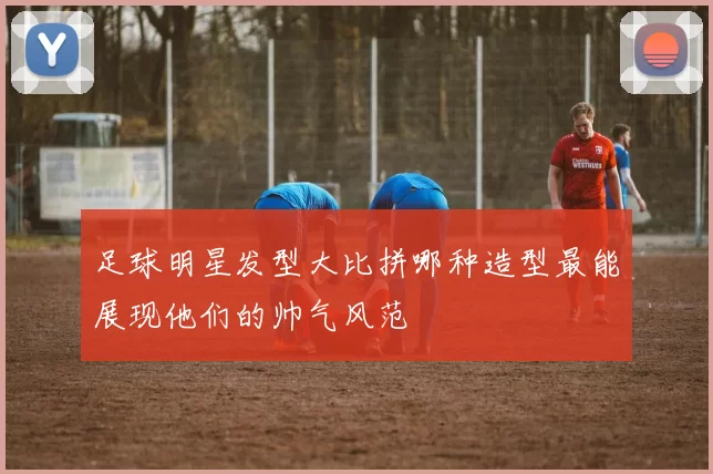 足球明星发型大比拼哪种造型最能展现他们的帅气风范