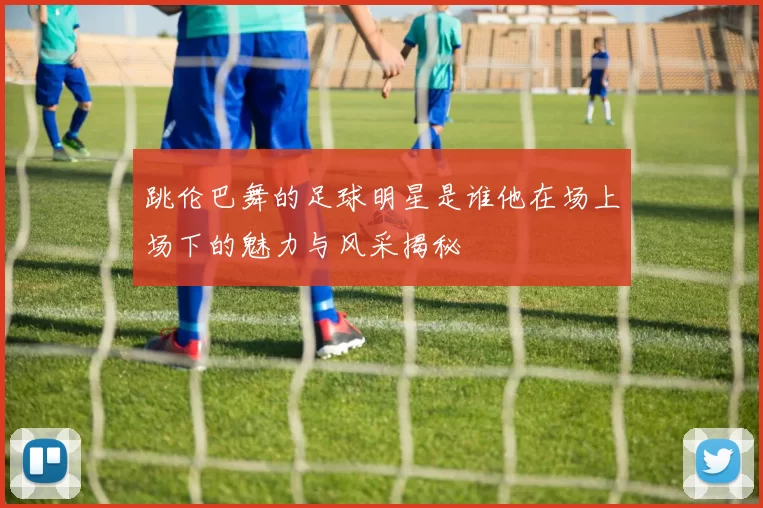 跳伦巴舞的足球明星是谁他在场上场下的魅力与风采揭秘