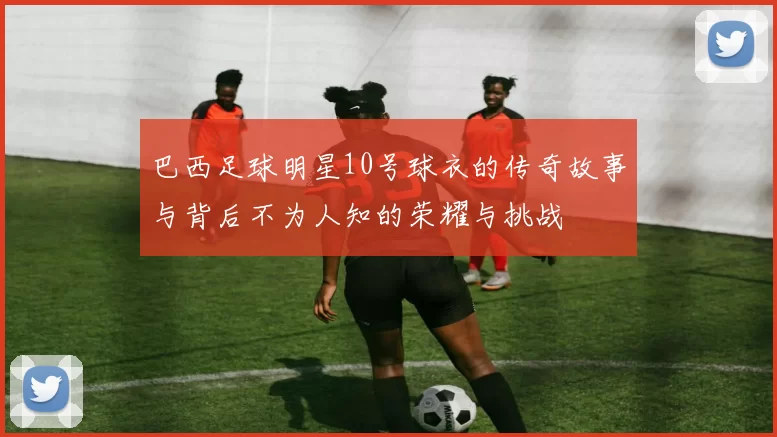 巴西足球明星10号球衣的传奇故事与背后不为人知的荣耀与挑战