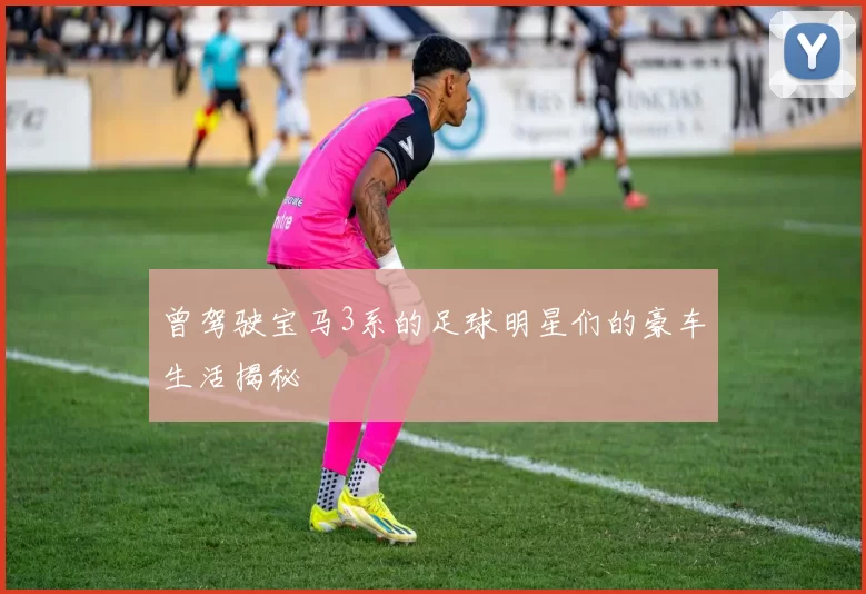 曾驾驶宝马3系的足球明星们的豪车生活揭秘
