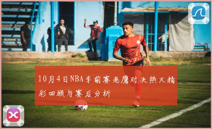 10月4日NBA季前赛老鹰对决热火精彩回顾与赛后分析