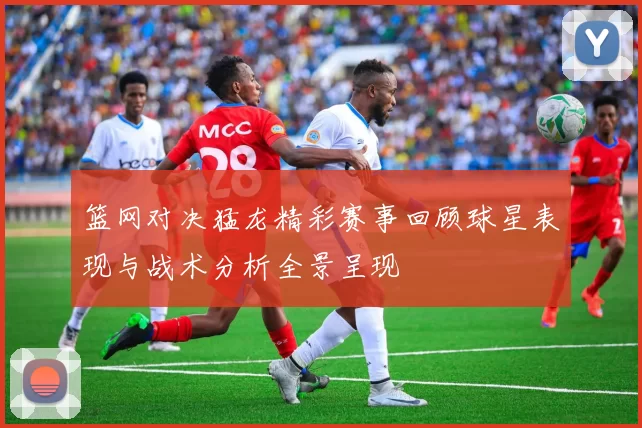 篮网对决猛龙精彩赛事回顾球星表现与战术分析全景呈现