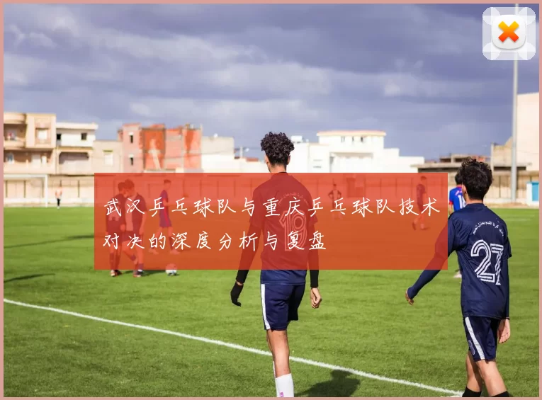 武汉乒乓球队与重庆乒乓球队技术对决的深度分析与复盘