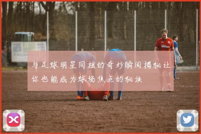 与足球明星同框的奇妙瞬间揭秘让你也能成为球场焦点的秘诀