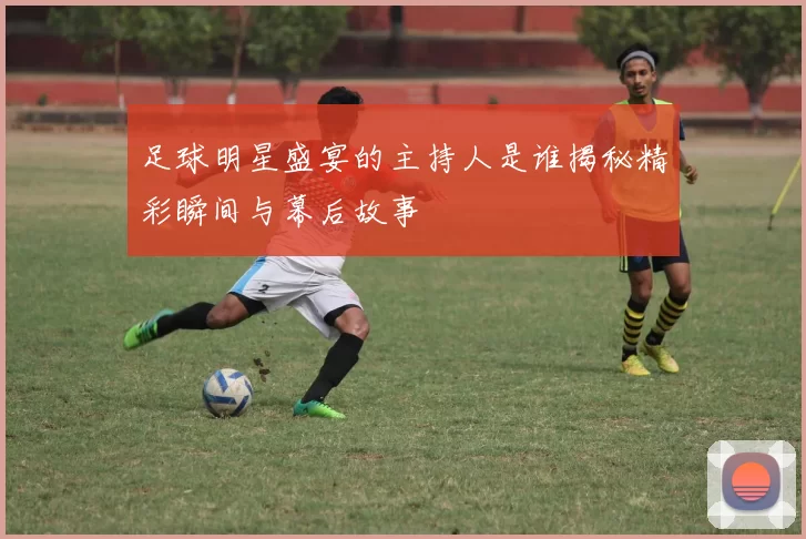 足球明星盛宴的主持人是谁揭秘精彩瞬间与幕后故事