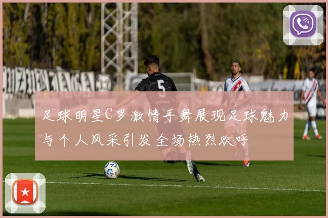 足球明星C罗激情手舞展现足球魅力与个人风采引发全场热烈欢呼