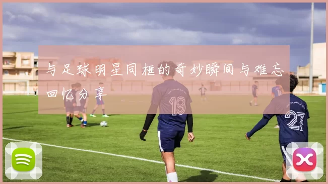 与足球明星同框的奇妙瞬间与难忘回忆分享