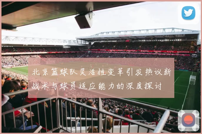 北京篮球队灵活性变革引发热议新战术与球员适应能力的深度探讨