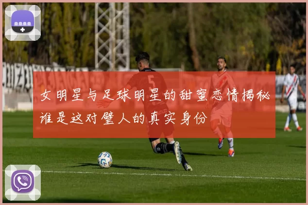 女明星与足球明星的甜蜜恋情揭秘谁是这对璧人的真实身份