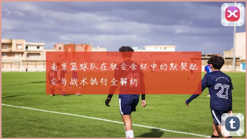 南京篮球队在联合会杯中的默契配合与战术执行全解析