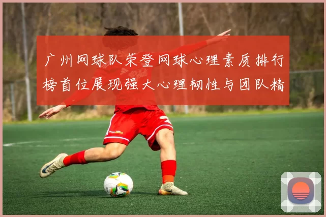 广州网球队荣登网球心理素质排行榜首位展现强大心理韧性与团队精神