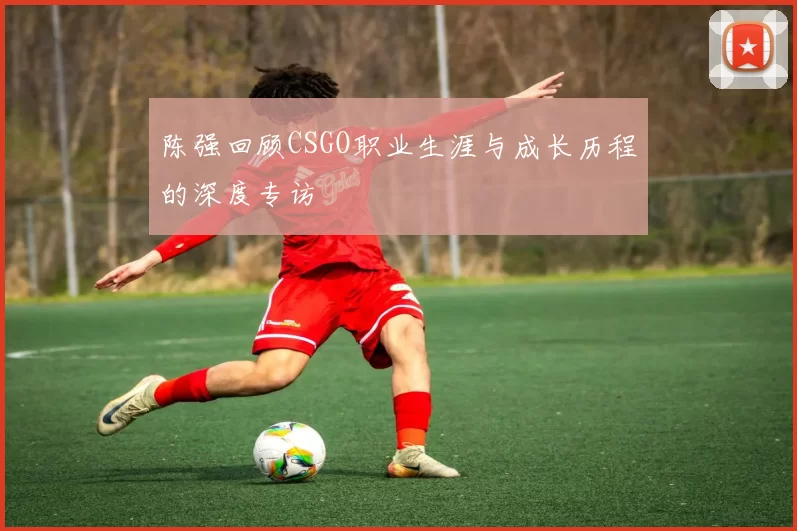 陈强回顾CSGO职业生涯与成长历程的深度专访