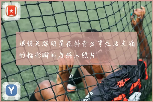 退役足球明星在抖音分享生活点滴的精彩瞬间与感人照片
