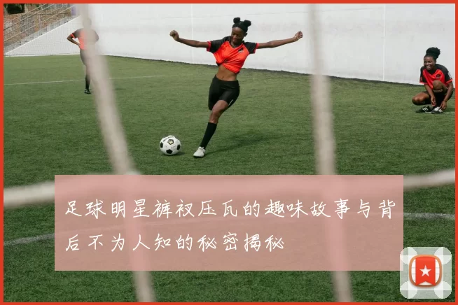 足球明星裤衩压瓦的趣味故事与背后不为人知的秘密揭秘