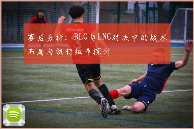 赛后分析：BLG与LNG对决中的战术布局与执行细节探讨