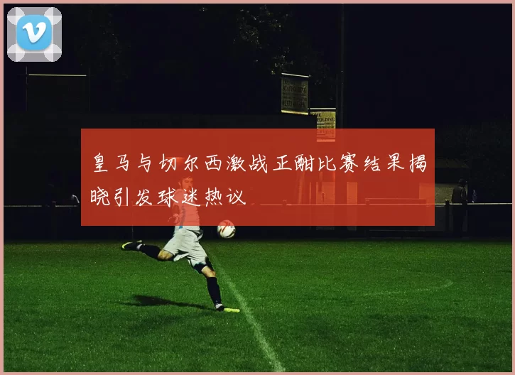 皇马与切尔西激战正酣比赛结果揭晓引发球迷热议
