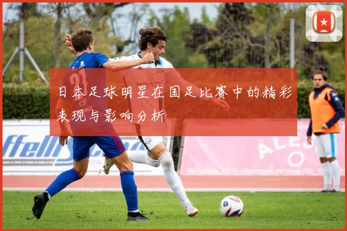 日本足球明星在国足比赛中的精彩表现与影响分析