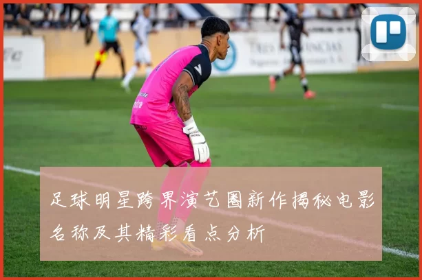 足球明星跨界演艺圈新作揭秘电影名称及其精彩看点分析
