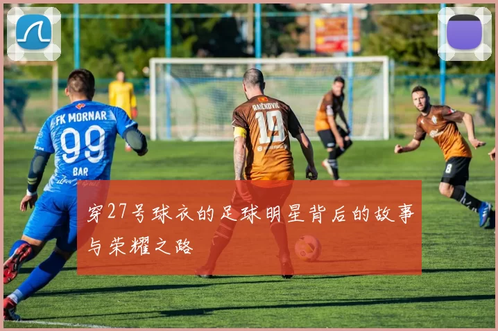 穿27号球衣的足球明星背后的故事与荣耀之路