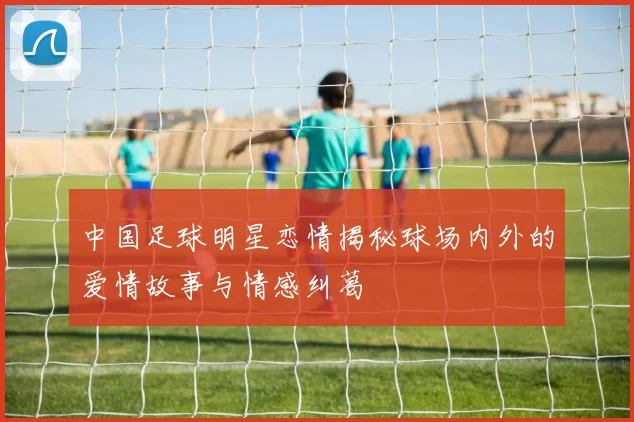 中国足球明星恋情揭秘球场内外的爱情故事与情感纠葛