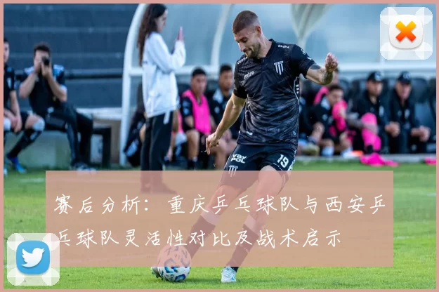 赛后分析：重庆乒乓球队与西安乒乓球队灵活性对比及战术启示