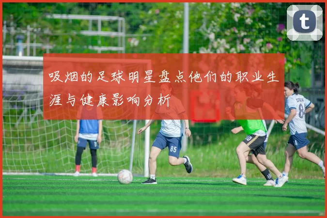 吸烟的足球明星盘点他们的职业生涯与健康影响分析