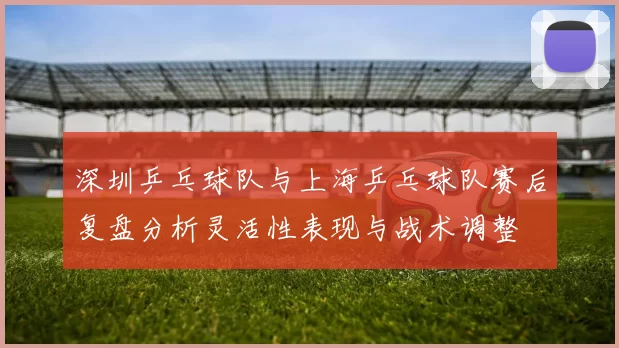深圳乒乓球队与上海乒乓球队赛后复盘分析灵活性表现与战术调整