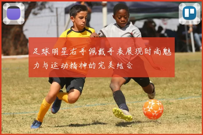 足球明星右手佩戴手表展现时尚魅力与运动精神的完美结合