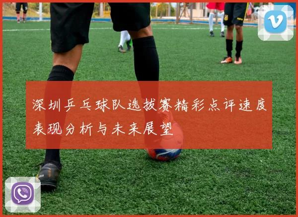 深圳乒乓球队选拔赛精彩点评速度表现分析与未来展望