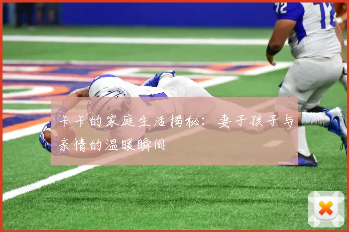 卡卡的家庭生活揭秘：妻子孩子与亲情的温暖瞬间
